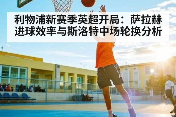 利物浦新赛季英超开局:萨拉赫进球效率与斯洛特中场轮换分析