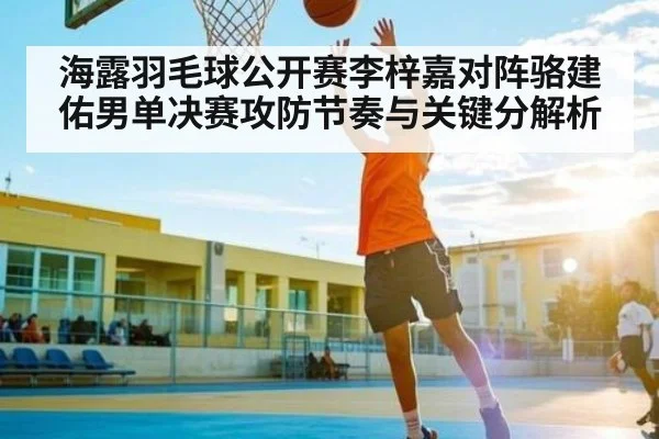 海露羽毛球公开赛李梓嘉对阵骆建佑男单决赛攻防节奏与关键分解析